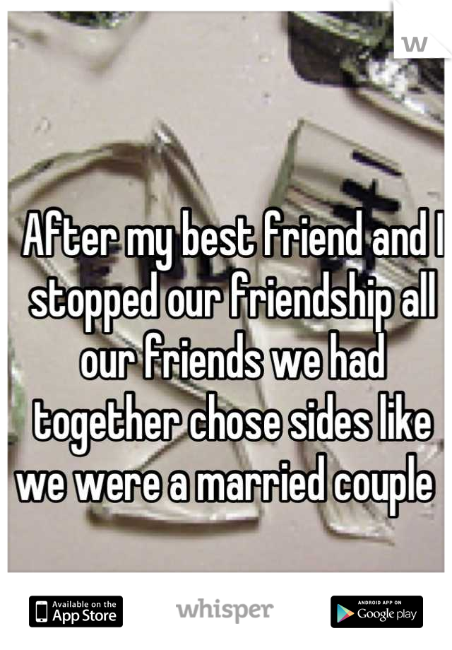 After my best friend and I stopped our friendship all our friends we had together chose sides like we were a married couple  