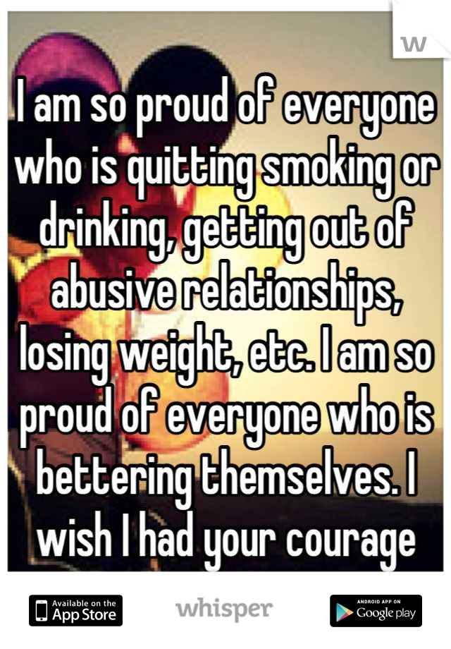 I am so proud of everyone who is quitting smoking or drinking, getting out of abusive relationships, losing weight, etc. I am so proud of everyone who is bettering themselves. I wish I had your courage