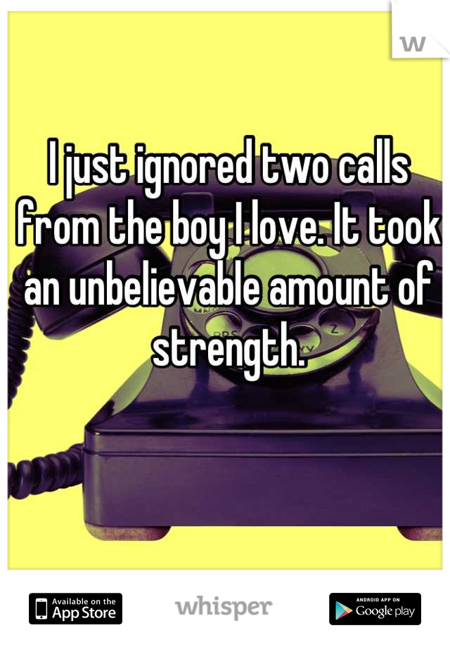I just ignored two calls from the boy I love. It took an unbelievable amount of strength.