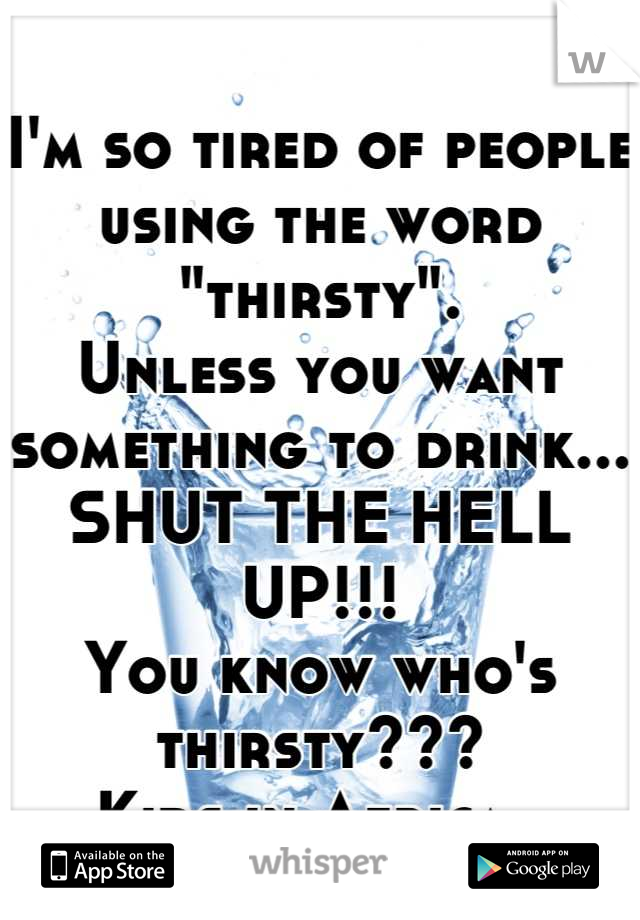 I'm so tired of people using the word "thirsty".
Unless you want something to drink...
SHUT THE HELL UP!!!
You know who's thirsty???
Kids in Africa. 