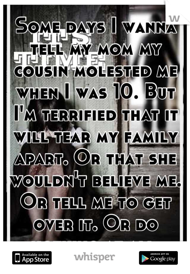Some days I wanna tell my mom my cousin molested me when I was 10. But I'm terrified that it will tear my family apart. Or that she wouldn't believe me. Or tell me to get over it. Or do nothing at all 