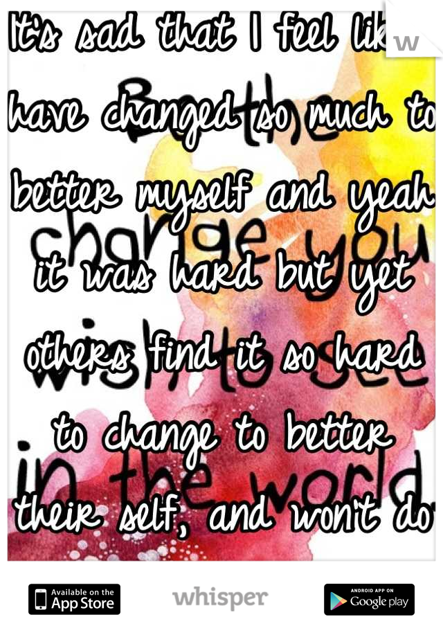 It's sad that I feel like I have changed so much to better myself and yeah it was hard but yet others find it so hard to change to better their self, and won't do it 