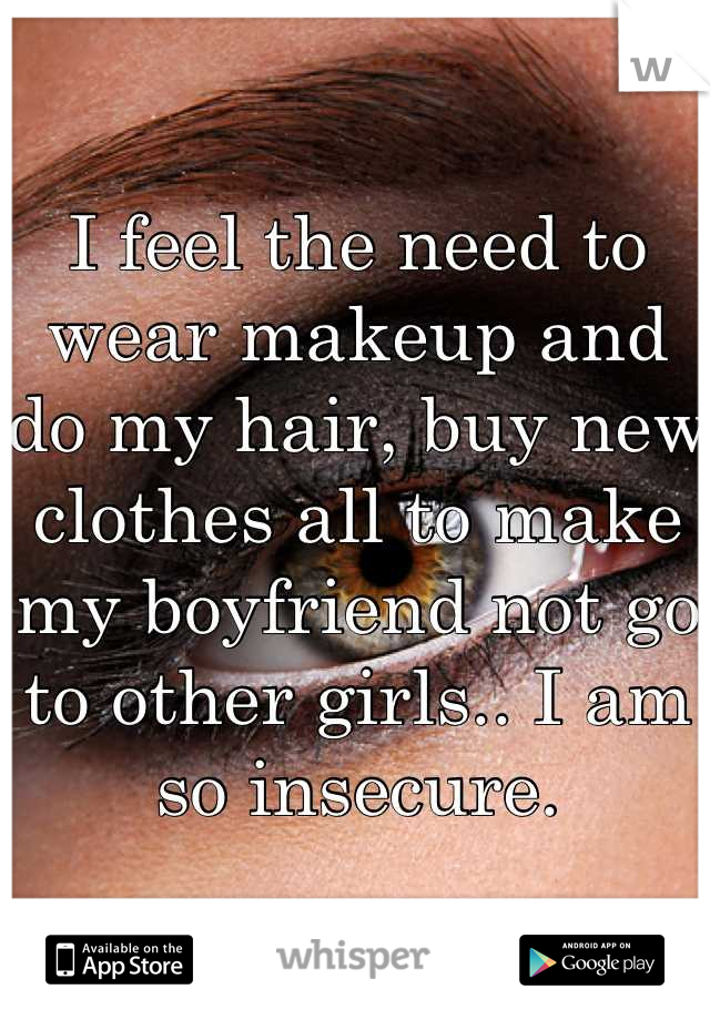 I feel the need to wear makeup and do my hair, buy new clothes all to make my boyfriend not go to other girls.. I am so insecure.