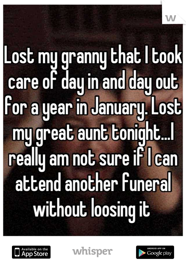 Lost my granny that I took care of day in and day out for a year in January. Lost my great aunt tonight...I really am not sure if I can attend another funeral without loosing it 