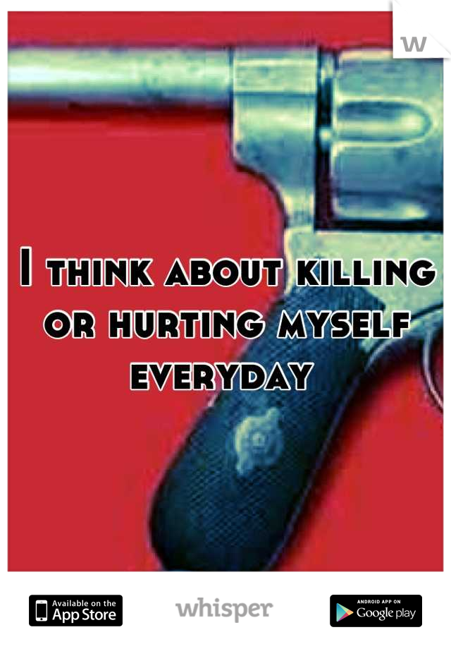 I think about killing or hurting myself everyday 