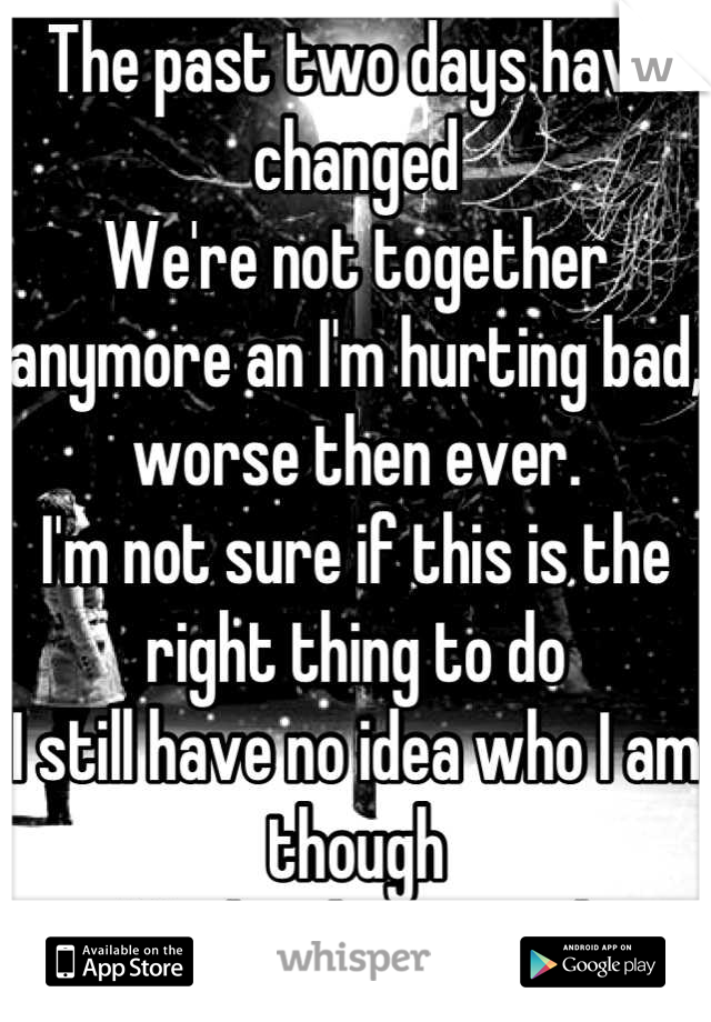 The past two days have changed
We're not together anymore an I'm hurting bad, worse then ever.
I'm not sure if this is the right thing to do 
I still have no idea who I am though 
Maybe this is good