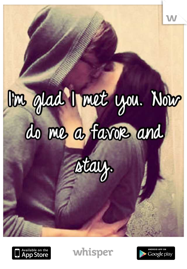 I’m glad I met you. Now do me a favor and stay.