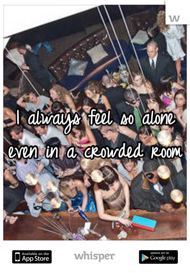 I always feel so alone even in a crowded room