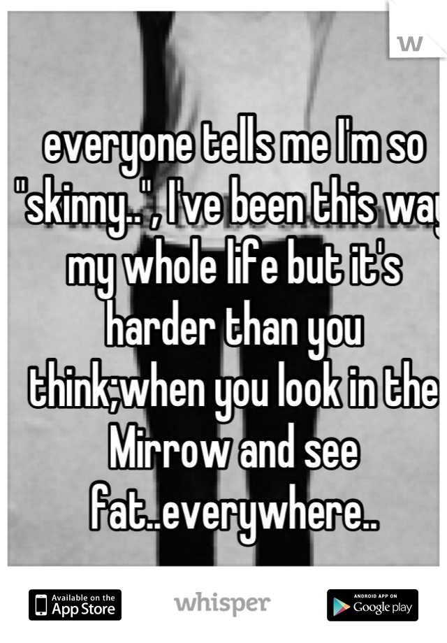 everyone tells me I'm so "skinny..", I've been this way my whole life but it's harder than you think;when you look in the Mirrow and see fat..everywhere..