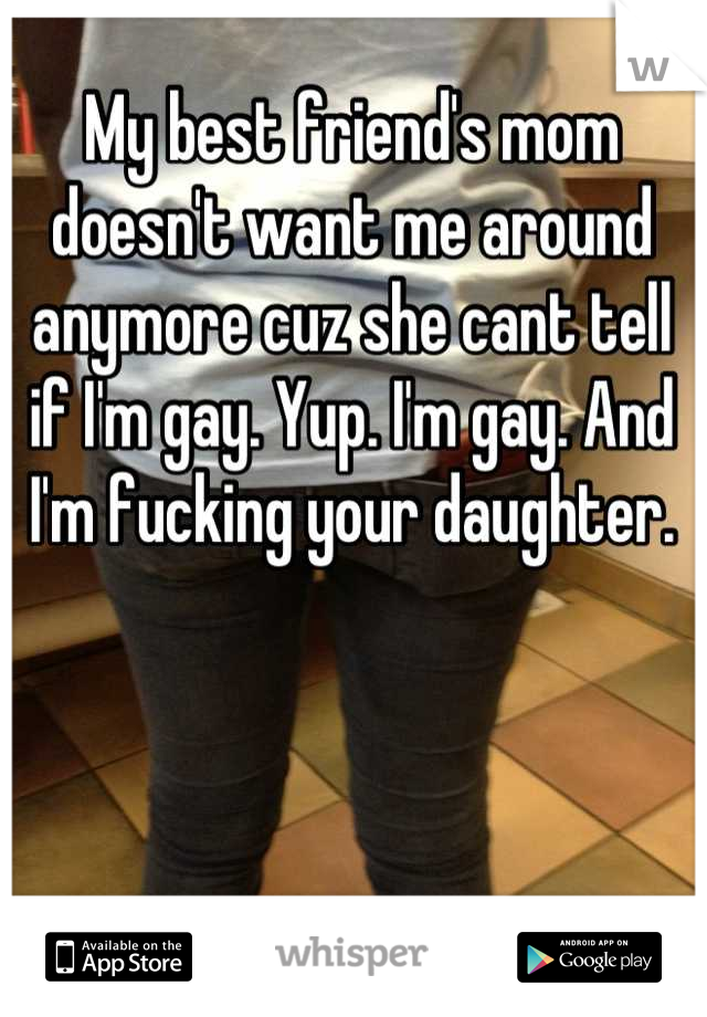 My best friend's mom doesn't want me around anymore cuz she cant tell if I'm gay. Yup. I'm gay. And I'm fucking your daughter.
