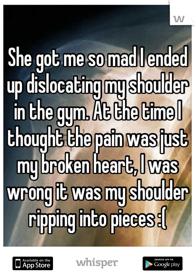She got me so mad I ended up dislocating my shoulder in the gym. At the time I thought the pain was just my broken heart, I was wrong it was my shoulder ripping into pieces :(