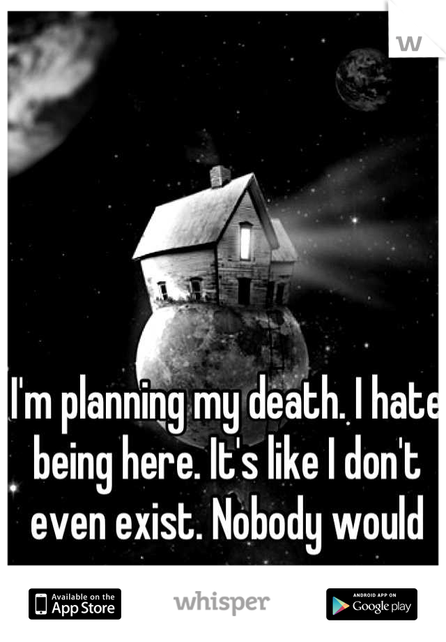 I'm planning my death. I hate being here. It's like I don't even exist. Nobody would care anyways. 