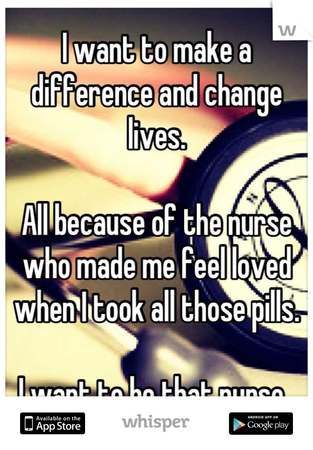 I want to make a difference and change lives.

All because of the nurse who made me feel loved when I took all those pills.

I want to be that nurse. 