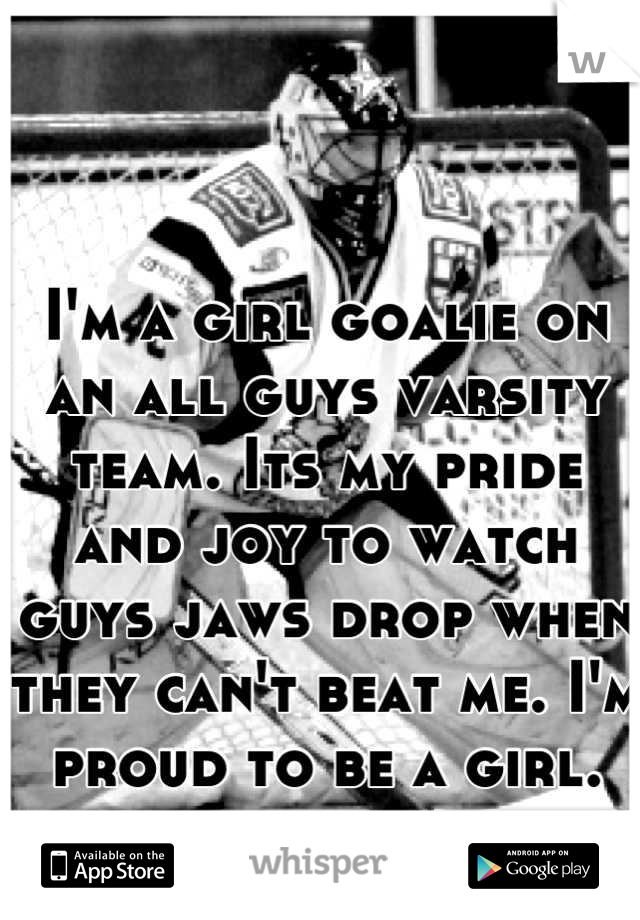 I'm a girl goalie on an all guys varsity team. Its my pride and joy to watch guys jaws drop when they can't beat me. I'm proud to be a girl.
