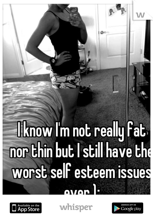 I know I'm not really fat nor thin but I still have the worst self esteem issues ever );