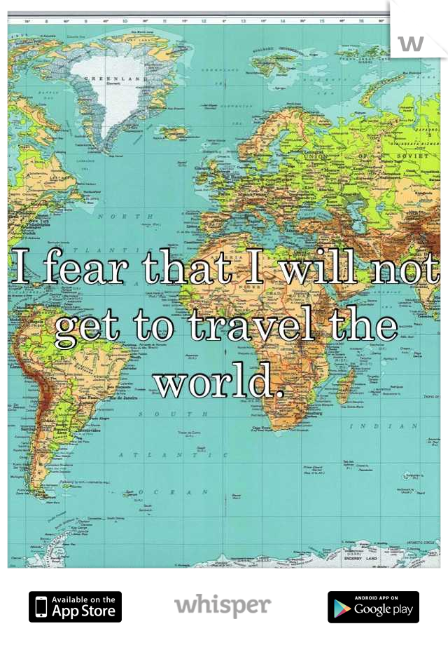 I fear that I will not get to travel the world. 