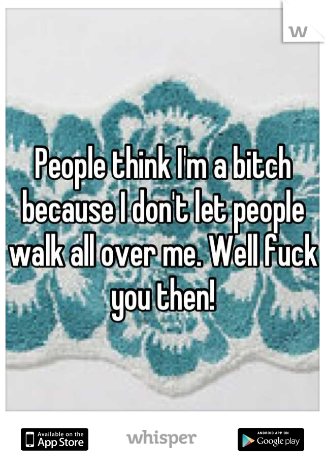 People think I'm a bitch because I don't let people walk all over me. Well fuck you then!