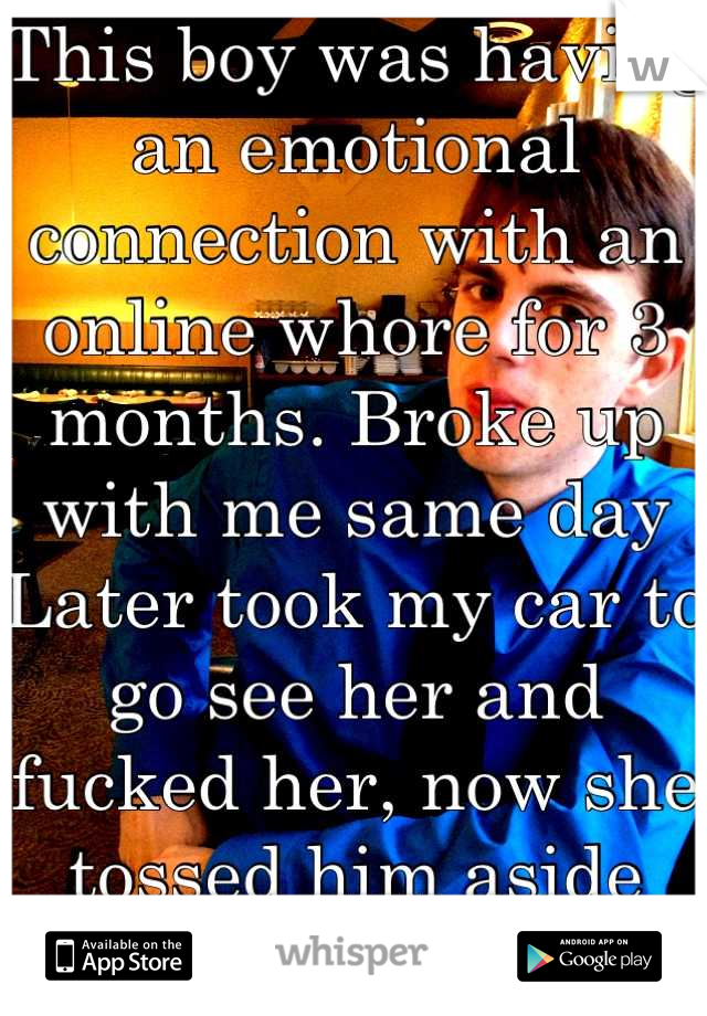 This boy was having an emotional connection with an online whore for 3 months. Broke up with me same day Later took my car to go see her and fucked her, now she tossed him aside and I took him back. 