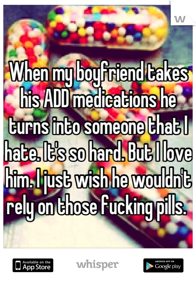 When my boyfriend takes his ADD medications he turns into someone that I hate. It's so hard. But I love him. I just wish he wouldn't rely on those fucking pills. 