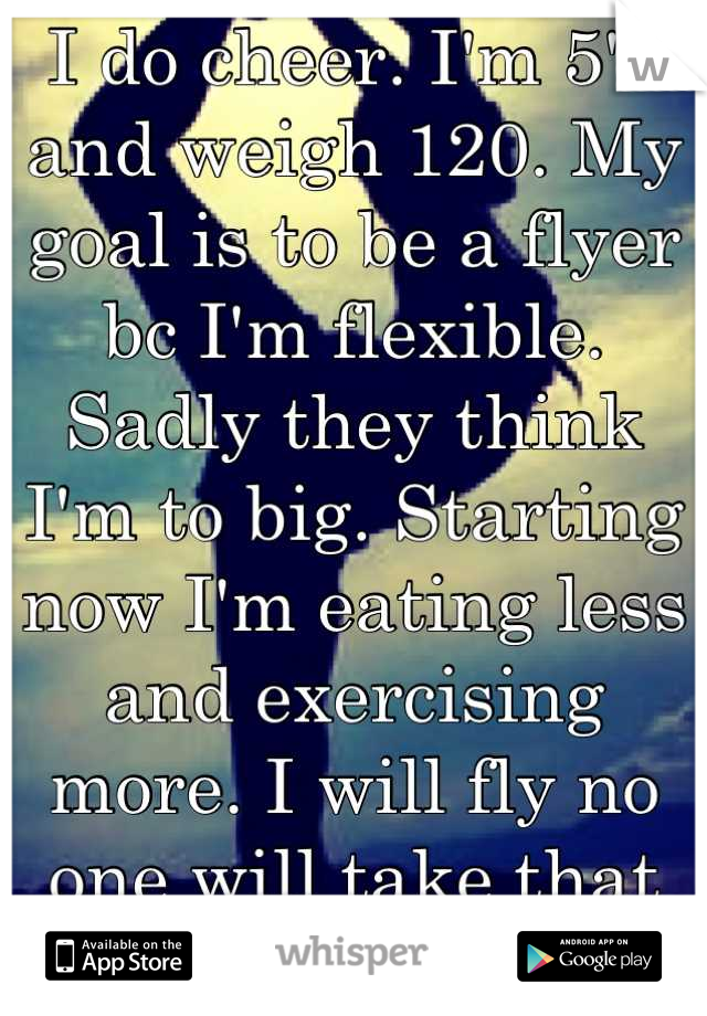 I do cheer. I'm 5'3 and weigh 120. My goal is to be a flyer bc I'm flexible. Sadly they think I'm to big. Starting now I'm eating less and exercising more. I will fly no one will take that from my goal