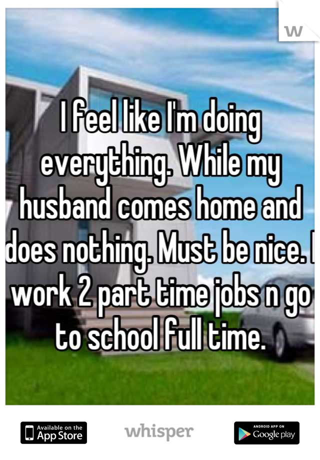 I feel like I'm doing everything. While my husband comes home and does nothing. Must be nice. I work 2 part time jobs n go to school full time.