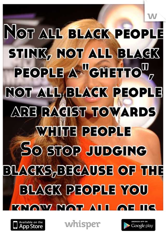 Not all black people stink, not all black people a "ghetto", not all black people are racist towards white people
So stop judging blacks,because of the black people you know,not all of us are the same