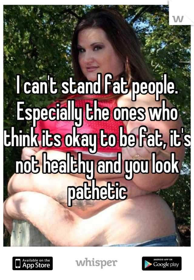 I can't stand fat people. 
Especially the ones who think its okay to be fat, it's not healthy and you look pathetic