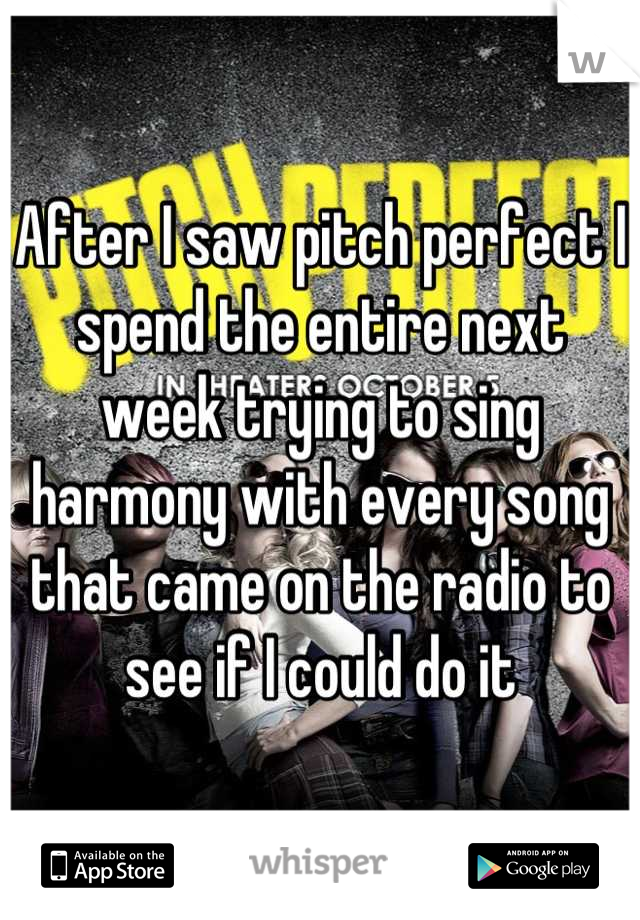 After I saw pitch perfect I spend the entire next week trying to sing harmony with every song that came on the radio to see if I could do it