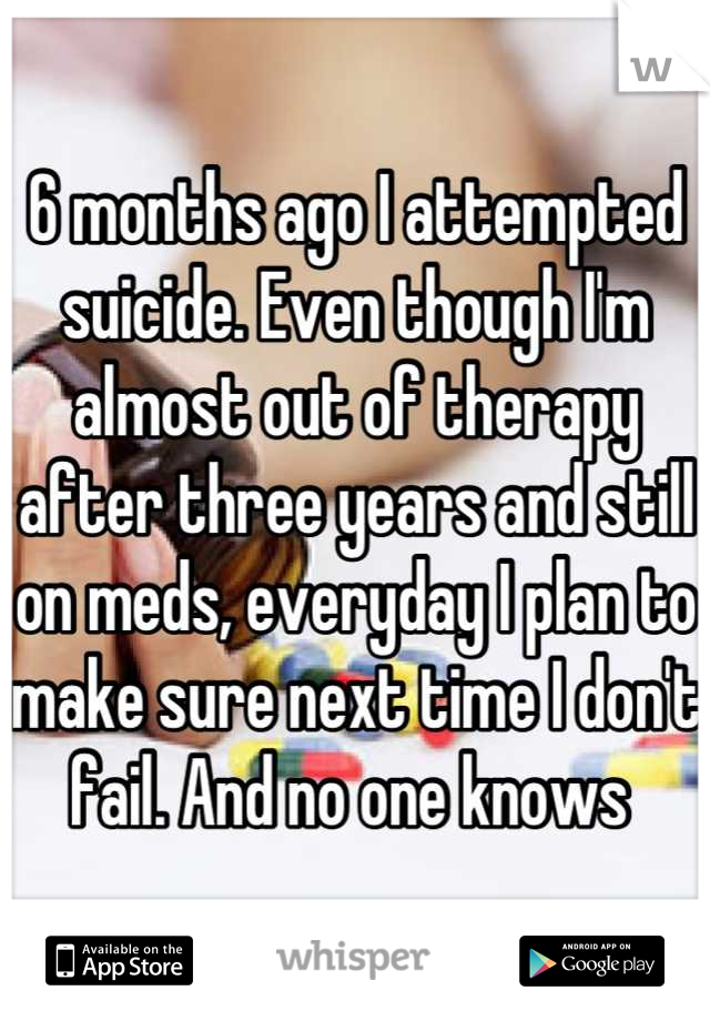 6 months ago I attempted suicide. Even though I'm almost out of therapy after three years and still on meds, everyday I plan to make sure next time I don't fail. And no one knows 