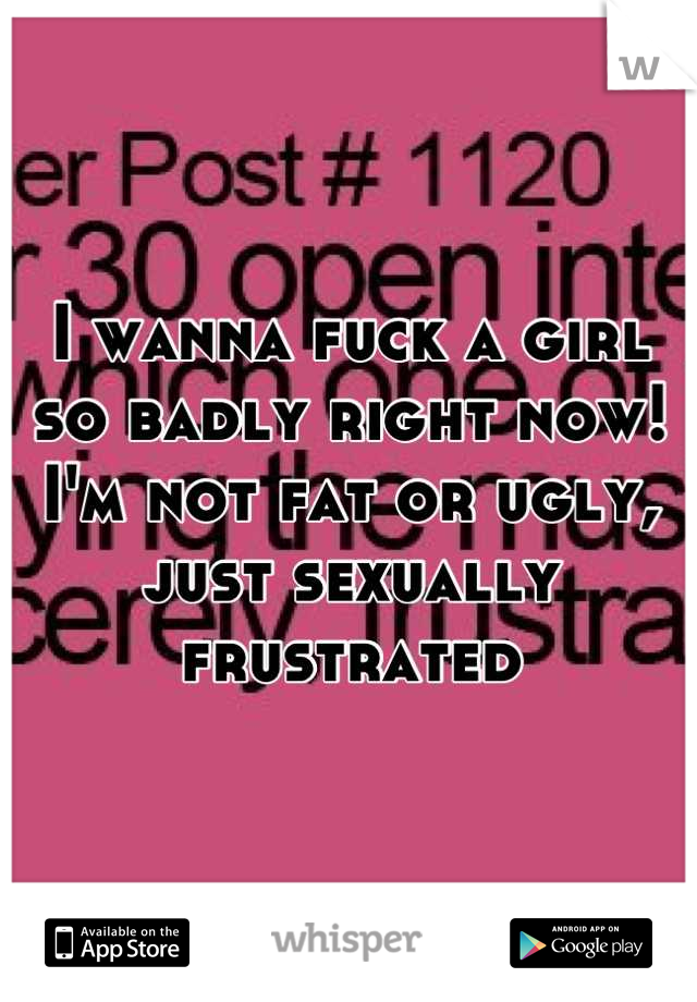 I wanna fuck a girl so badly right now! I'm not fat or ugly, just sexually frustrated