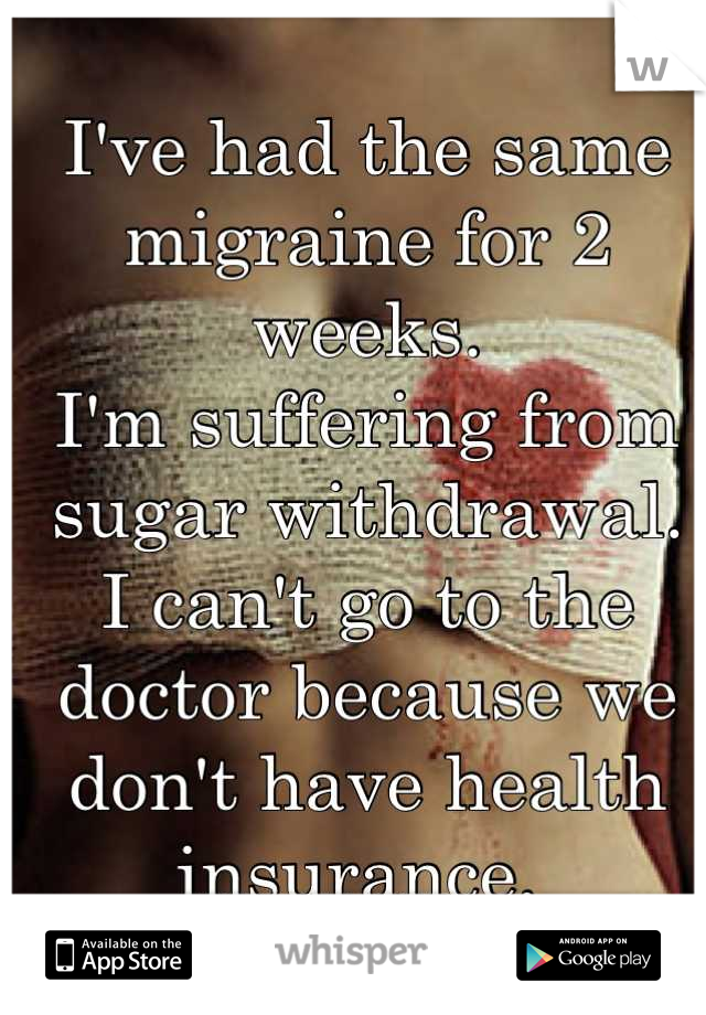 I've had the same migraine for 2 weeks. 
I'm suffering from sugar withdrawal. 
I can't go to the doctor because we don't have health insurance. 