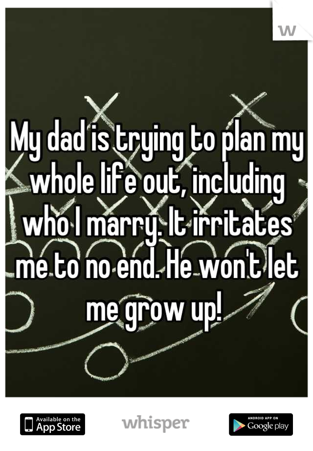 My dad is trying to plan my whole life out, including who I marry. It irritates me to no end. He won't let me grow up! 