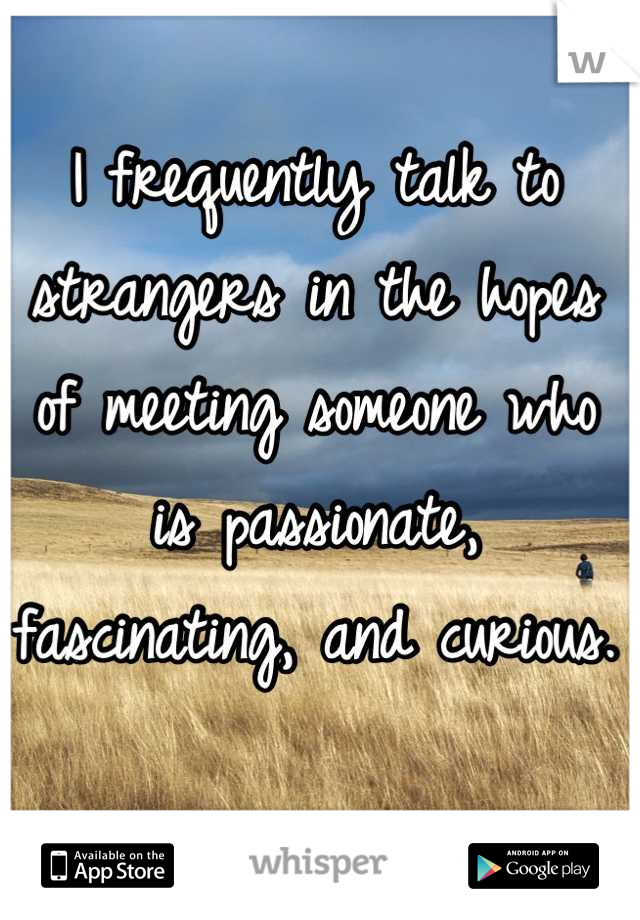 I frequently talk to strangers in the hopes of meeting someone who is passionate, fascinating, and curious.