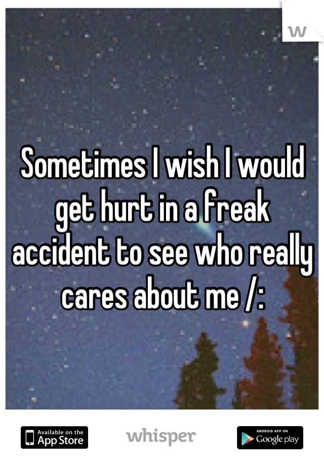 Sometimes I wish I would get hurt in a freak accident to see who really cares about me /: