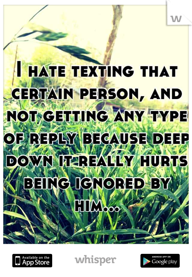 I hate texting that certain person, and not getting any type of reply because deep down it really hurts being ignored by him...