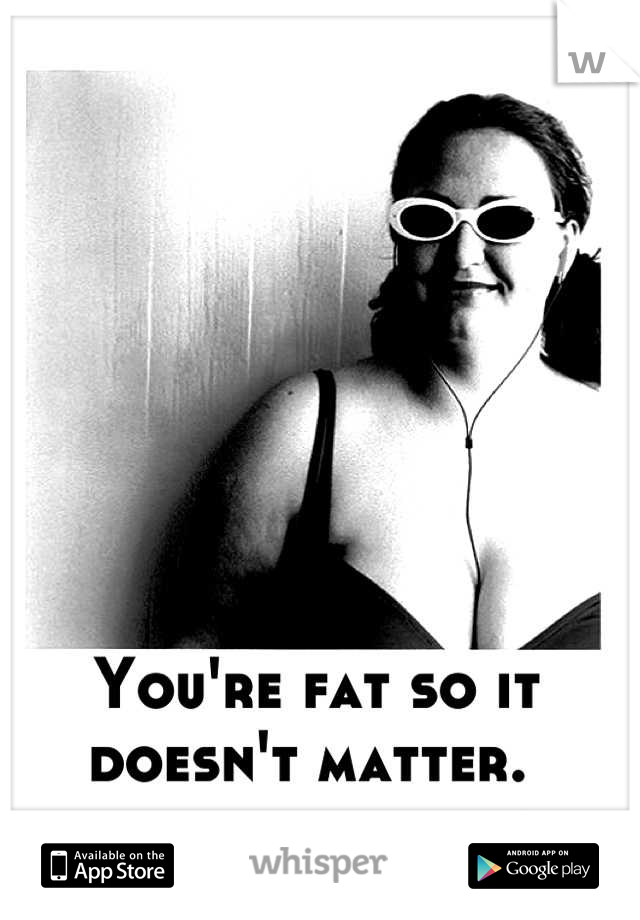 You're fat so it doesn't matter. 