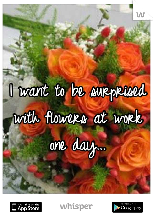 I want to be surprised with flowers at work one day...

