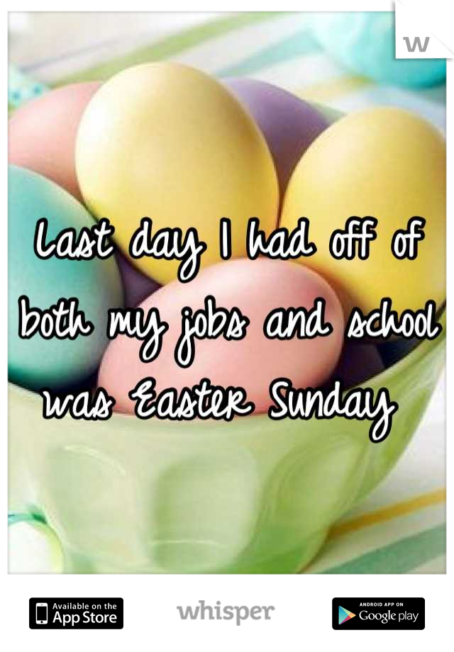 Last day I had off of both my jobs and school was Easter Sunday 