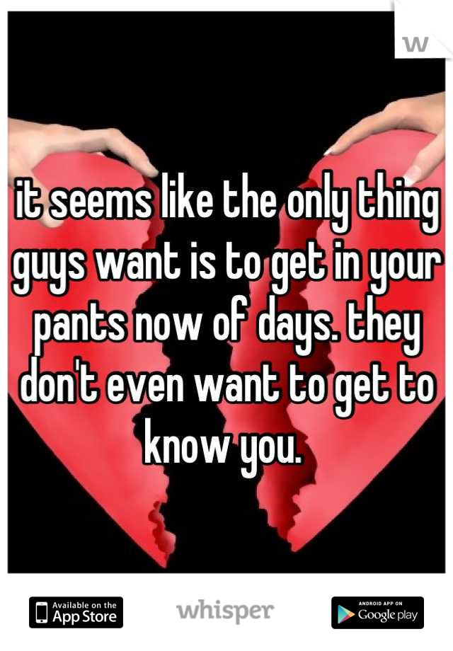 it seems like the only thing guys want is to get in your pants now of days. they don't even want to get to know you. 