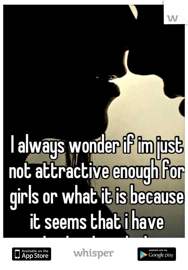 I always wonder if im just not attractive enough for girls or what it is because it seems that i have absolutely no luck. 