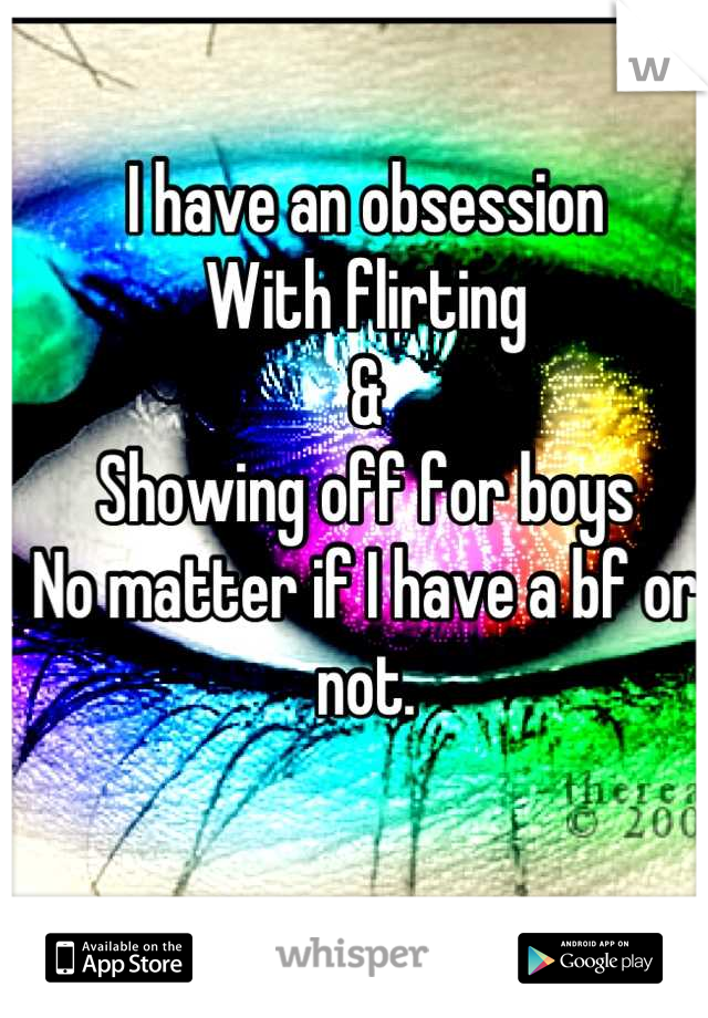 I have an obsession
With flirting 
&
Showing off for boys
No matter if I have a bf or not.