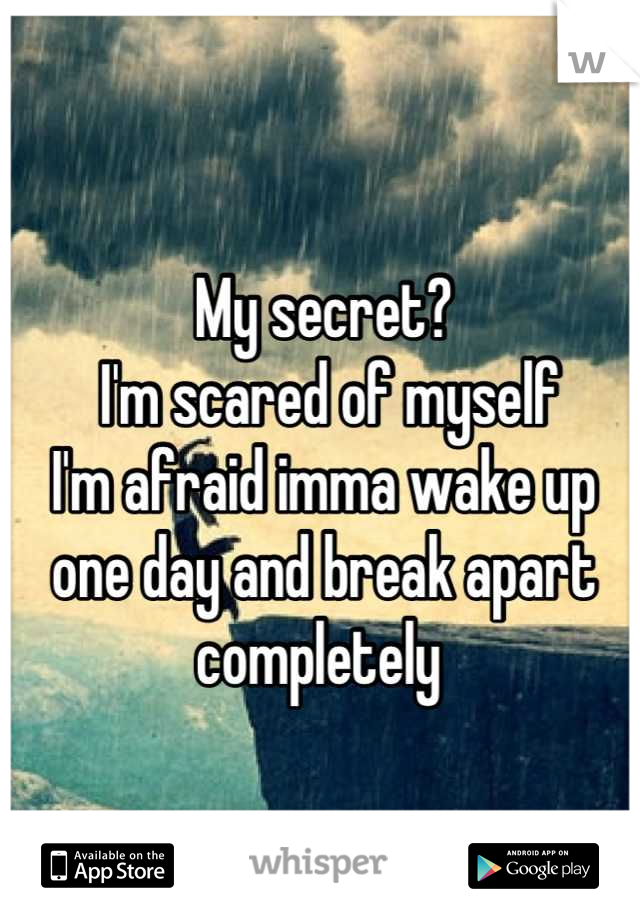 My secret?
 I'm scared of myself
I'm afraid imma wake up one day and break apart completely 