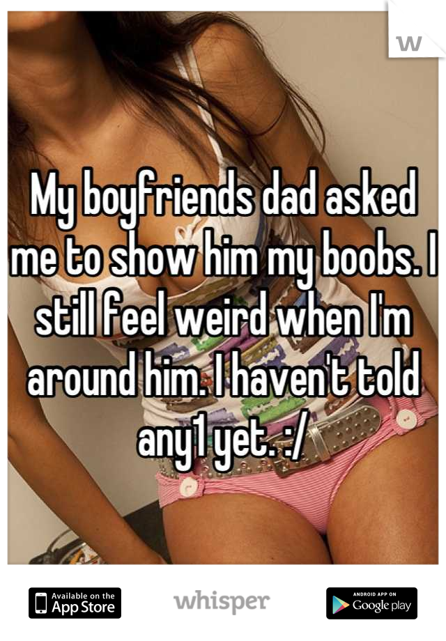 My boyfriends dad asked me to show him my boobs. I still feel weird when I'm around him. I haven't told any1 yet. :/