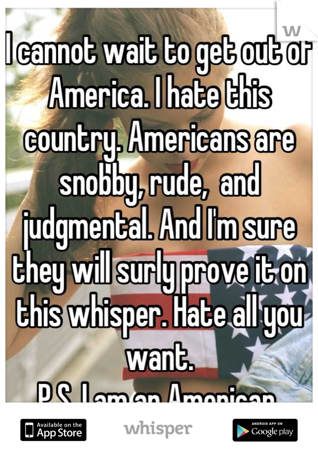 I cannot wait to get out of America. I hate this country. Americans are snobby, rude,  and judgmental. And I'm sure they will surly prove it on this whisper. Hate all you want.  
P.S. I am an American 