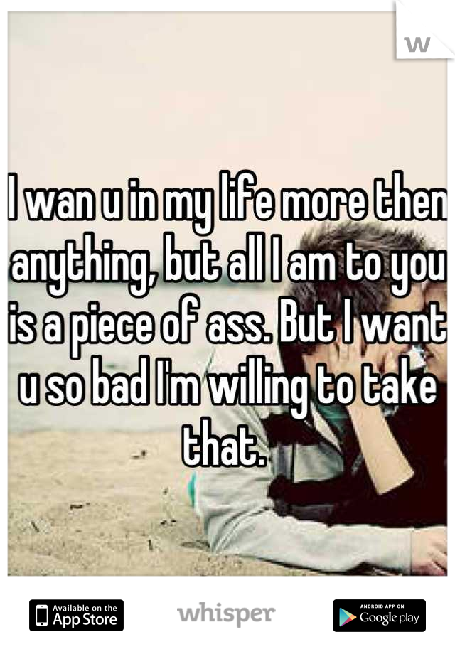 I wan u in my life more then anything, but all I am to you is a piece of ass. But I want u so bad I'm willing to take that. 