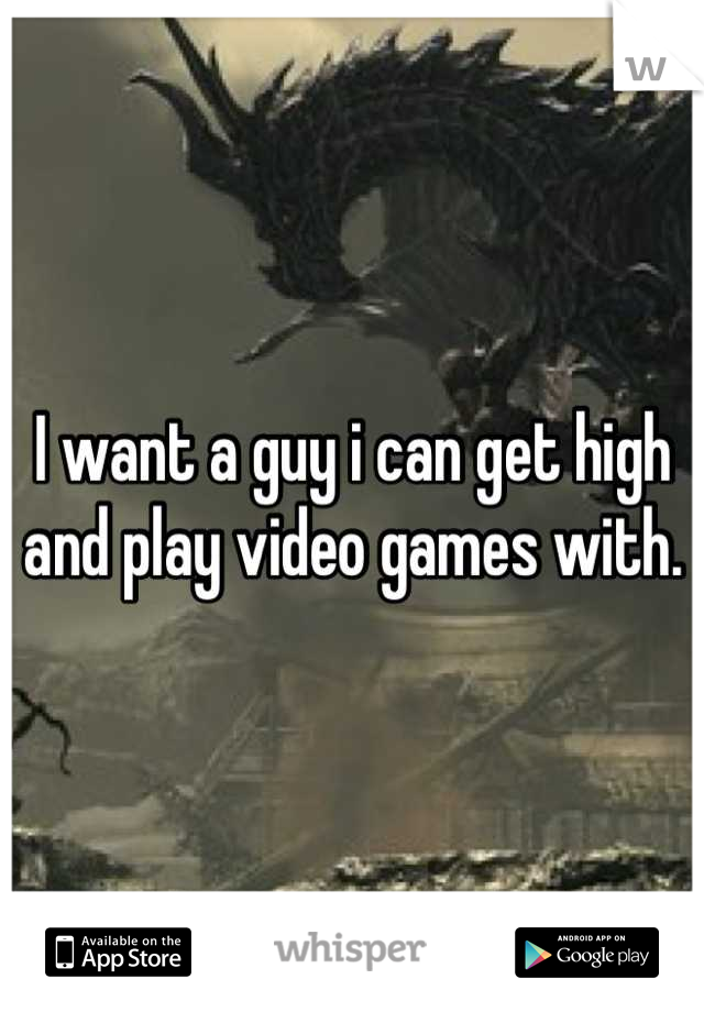 I want a guy i can get high and play video games with.