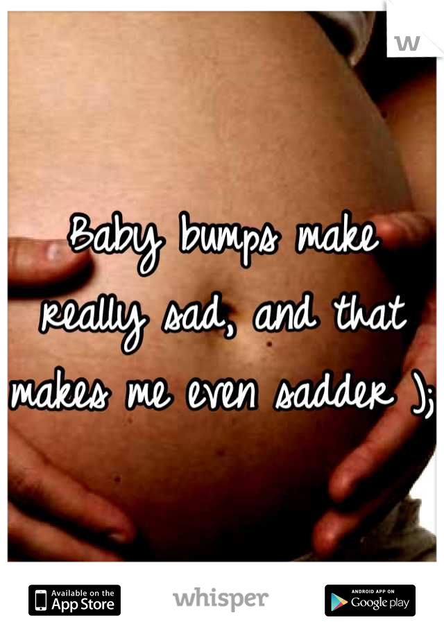 Baby bumps make really sad, and that makes me even sadder );