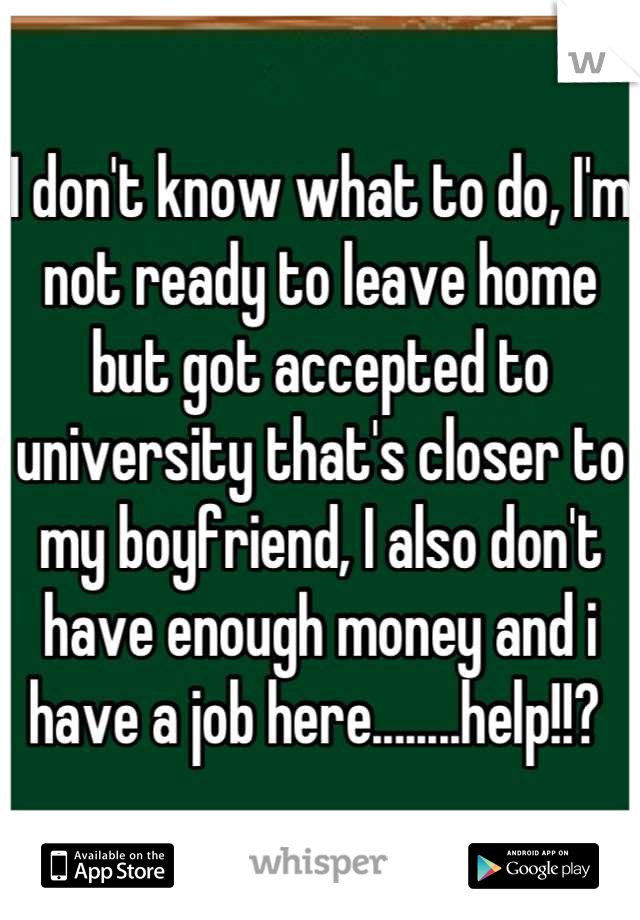I don't know what to do, I'm not ready to leave home but got accepted to university that's closer to my boyfriend, I also don't have enough money and i have a job here........help!!? 