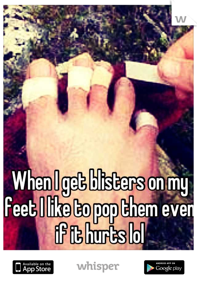 When I get blisters on my feet I like to pop them even if it hurts lol