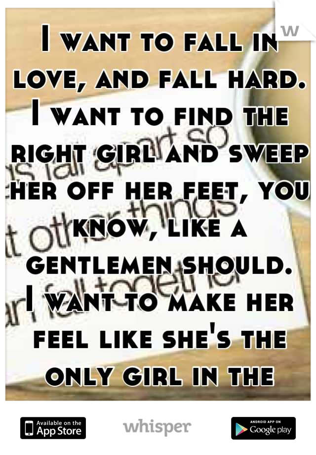 I want to fall in love, and fall hard. 
I want to find the right girl and sweep her off her feet, you know, like a gentlemen should. 
I want to make her feel like she's the only girl in the world.